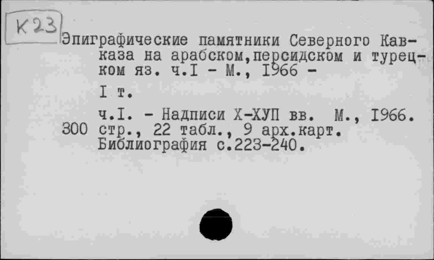 ﻿Эпиграфические памятники Северного Кавказа на арабском,персидском и турецком яз. Ч.І - М., 1966 -
I т.
Ч.І. - Надписи Х-ХУП вв. М., 1966, 300 стр., 22 табл., 9 арх.карт.
Библиография с.223-240.